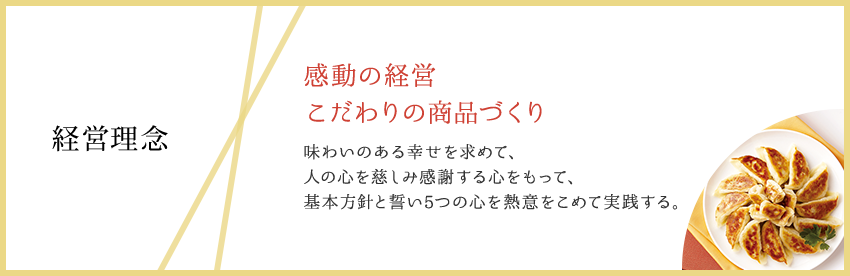 経営理念:感動の経営 こだわりの商品づくり 味わいのある幸せを求めて、人の心を慈しみ感謝する心をもって、基本方針と誓い5つの心を熱意をこめて実践する。