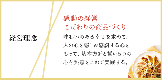経営理念:感動の経営 こだわりの商品づくり 味わいのある幸せを求めて、人の心を慈しみ感謝する心をもって、基本方針と誓い5つの心を熱意をこめて実践する。