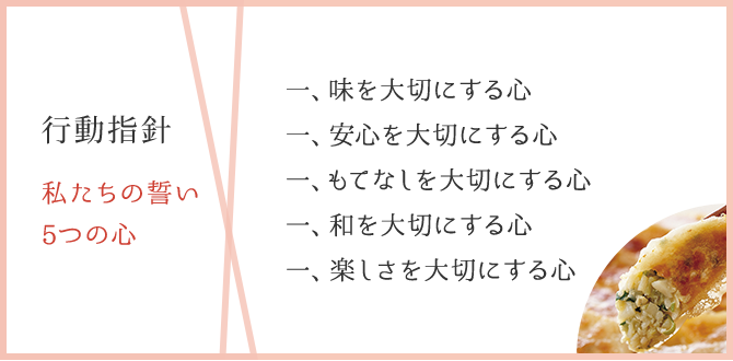 行動指針 感動の経営 私たちの誓い 5つの心:一、昧を大切にする心 一、安心を大切にする心 一、もてなしを大切にする心 一、和を大切にする心 一、楽しさを大切にする心