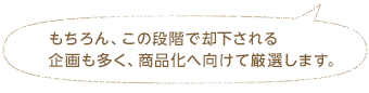 もちろん、この段階で却下される企画も多く、商品化へ向けて厳選します。