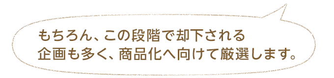 もちろん、この段階で却下される企画も多く、商品化へ向けて厳選します。