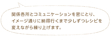 関係各所とコミュニケーションを密にとり、イメージ通りに納得行くまで少しずつレシピを変えながら練り上げます。