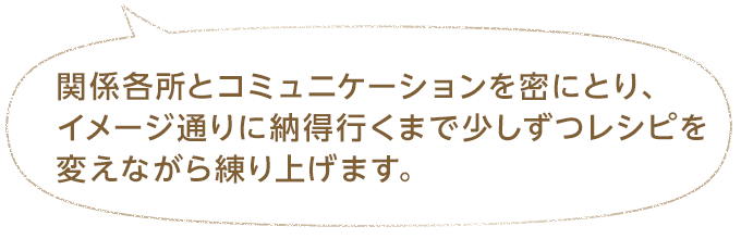 関係各所とコミュニケーションを密にとり、イメージ通りに納得行くまで少しずつレシピを変えながら練り上げます。