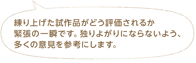 練り上げた試作品がどう評価されるか緊張の一瞬です。独りよがりにならないよう、多くの意見を参考にします。