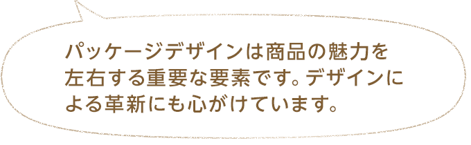 パッケージデザインは商品の魅力を左右する重要な要素です。デザインによる革新にも心がけています。