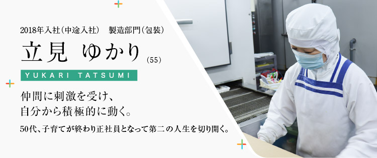 2018年入社（中途入社）　製造部門（包装）立見 ゆかり（55）仲間に刺激を受け、自分から積極的に動く。50代、子育てが終わり正社員となって第二の人生を切り開く。