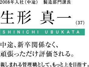 2008年入社（中途）　製造部門課長 生形 真一（37）中途、新卒関係なく、頑張っただけ評価される。親しまれる管理職として、もっと上を目指す。